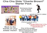 Cha Cha Slide "Charlie Brown!" Starter Pack Someone does one of these dance moves whatever this is called Back to the 'hands on your knees' move? Everyone stands still in silence A single Millennial in the group knows how to Charlie Brown. One of the people searched how to Charlie Brown beforehand and still didn't know