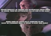 UNFORTUNATELY, HE TAUGHT HIS APPRENTICE EVERYTHING HE KNEW, THEN HIS APPRENTICE KILLED HIM IN HIS SLEEP WHAT KIND OF LOSER KILLS SOMEONE IN HIS SLEEP HE PROBABLY WAS TO WEAK TO BEAT HIM FAIRLY imgflip.com