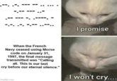 I promise Add When the French Navy ceased using Morse code on January 31, 1997, the final message transmitted was "Calling all. This is our last cry before our eternal silence." imgflip.com I won't cry....