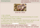 Anonymous 20/11/2025, 11:03:30 am No.23001771 > be wheat 846 KB JPEG > Require stupid levels of processing to even be anywhere near edible > Still was the historically dominant grain in all of history over rice who's only required processing is boiling it How did people who wiped their with a communal sponge on a stick figure out wheat