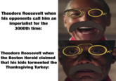 Theodore Roosevelt when his opponents call him an imperialist for the 3000th time: O Theodore Roosevelt when the Boston Herald claimed that his kids tormented the Thanksgiving Turkey: