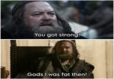 You got strong! Gods I was fat then!