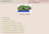 Anonymous 5/11/2023, 10:32:29 PM No.21188843 > be me > in 2023 > I have to pee 80 KB JPEG > but I broke my knee > while climbing a tree > it makes it hard to be > someone with no injury > so I pee myself in glee > while playing my Wii U