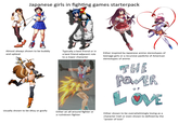 Japanese girls in fighting games starterpack Almost always shown to be bubbly and upbeat Usually shown to be ditzy or goofy Typically a best friend or in a best friend adjacent role to a major character Either an all around fighter or a rushdown fighter Either inspired by Japanese anime stereotypes of teenage girls or a recursive pastiche of American stereotypes of anime THE POWER OF LOVE Either shown to be overwhelmingly loving as a character trait or even shown to defined by the "power of love"