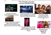 The Female pop star concert Starter Pack. Vocalist is female, instrumentalists are male instrumentalists are rarely acknowledged and act like they don't want to be there If its a band, nobody remembers that there are other members of the band other than the JOJO S DREA the girl Group of little fans holding signs and screaming whenever the singer comes close to the front of the stage The dad who has no idea what's going on but just came to make his daughter happy Overpriced Meet & Greet