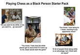 Adobe Stock | #592056851 Adobe Stock Adobe Stock Ad D Adobe Stock Hobe Stock Stock Playing Chess as a Black Person Starter Pack obe Stock be Sto "Do you want to be white, or do you want to... go second?" ES tock Adobes be Sto "You know, I love being bl- I mean, reacting to my opponents move!" "You know, I hate how the white pieces get to move first! If it were up to me, black would start the game" "A lot of people think being white is an advantage, but I think both are equal"