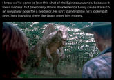 I know we've come to love this shot of the Spinosaurus now because it looks badass, but personally I think it looks kinda funny cause it's such an unnatural pose for a predator. He isn't standing like he's looking at prey, he's standing there like Grant owes him money.
