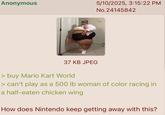 Anonymous 5/10/2025, 3:15:22 PM No.24145842 37 KB JPEG > buy Mario Kart World > can't play as a 500 lb woman of color racing in a half-eaten chicken wing How does Nintendo keep getting away with this?