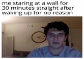me staring at a wall for 30 minutes straight after waking up for no reason