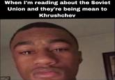 When I'm reading about the Soviet Union and they're being mean to Khrushchev