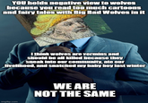 YOU holds negative view to wolves because you read too much cartoons and fairy tales with Big Bad Wolves in it I think wolves are vermins and should be all killed because they sneak into our community, ate our livelihood, and snatched my baby boy last winter imgflip.com WE ARE NOT THE SAME