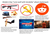 Modern Day "Lone wolf with Vendetta" attack starterpack If the attack is political, then expect fearmongering about "radical leftism" or "foreign influence" The attack either gets memed to death or social media tries to suppress various spaces relating to or discussing the attack, probably both at the same time LIVE BREAKING NEWS Doesn't involve mass shootings, but rather *Vehicle Ramming Attacks *Bombings (typically vehicle bombings) *Assassinations/Assassination attempts *Arsons and fire related attacks Either the headline of the day and forgotten in a few days or becomes wildly infamous and one of the defining events of the season If the attacker survives, the trial will be highly publicized and will be the big news of the week