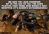 ME AND THE LADS SHOWING UP TO THE LGS TO TELL THE XENO PLAYERS THAT SOME NEW MODELS JUST DROPPED (IT'S ALWAYS ULTRAMARINES] XIU