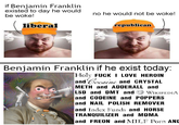 if Benjamin Franklin existed to day he would be woke! liberal no he would not be woke! republican Benjamin Franklin if he exist today: Holy F--- I LOVE HEROIN and Cocaine and CRYSTAL METH and ADDERALL and LSD and DMT and WIKIPEDIA and CODEINE and POPPERS and NAIL POLISH REMOVER and Index Funds and HORSE TRANQUILIZER and MDMA and FREON and MILF P--- AND