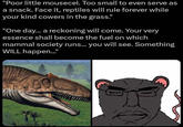 "Poor little mousecel. Too small to even serve as a snack. Face it, reptiles will rule forever while your kind cowers in the grass." "One day... a reckoning will come. Your very essence shall become the fuel on which mammal society runs... you will see. Something WILL happen..."