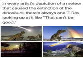 In every artist's depiction of a meteor that caused the extinction of the dinosaurs, there's always one T-Rex looking up at it like "That can't be good."