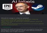 EPIC GAMES Al labels Epic-Games[1].jpg 55 KB JPG Should Al usage in vidya be labeled? >Sweeney challenges Steam's Al labels, arguing generative tools are standard utilities >Epic CEO says Al warnings mislead players since all games use Al >Labelling Al development is pointless as future games rely on Al everywhere Anonymous 12/05/25(Fri)06:41:31 No.727549840 Surely if Al such an amazing and wonderful thing then developers would take no issue with letting everyone know they use it right Timmy?