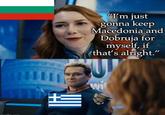 + "I'm just gonna keep Macedonia and Dobruja for myself, if that's alright."