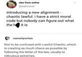00 alex from online @leafcrunch introducing a new alignment - chaotic lawful. i have a strict moral code but nobody can figure out what the hll it is raevenlywrites Not to be confused with Lawful Chaotic, which is creating as much chaos as possible by following the letter of the law, usually to ridiculous extremes.