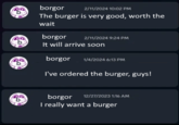 borgor 2/11/2024 10:02 PM The burger is very good, worth the wait borgor 2/11/2024 9:24 PM It will arrive soon borgor 1/4/2024 6:13 PM I've ordered the burger, guys! borgor 12/27/2023 1:16 AM I really want a burger
