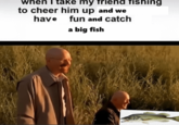 when I take my friend fishing to cheer him up and we have fun and catch a big fish