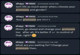 shayy FROG 2/11/2024 10:02 PM Isn't life so much easier whenu choose your pronouns and gender? shayy FROG 2/11/2024 9:24 PM Your pronouns are your's shayy FROG 1/4/2024 6:13 PM Mmm, go ahead and change your pronouns too after all, it's better if ur in control of that, right? shayy FROG 12/27/2023 1:16 AM What are you waiting for? Change your pronouns then,