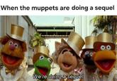When the muppets are doing a sequel We're doing a sequel