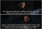 Sir Davos told me where you're going. Take me with you, I'm a fighter! Sorry, I can't let a recruit come north of the wall. Last time I did that, he got his neck snapped in half. I'll carry that guilt till the day I die.