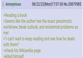 : Anonymous >Reading a book 08/22/22(Mon) 17:07:30 No.20879585 >Seems like the author has the exact pessimistic worldview, bleak outlook, and existential problems as me! >"I can't wait to keep reading and see how he deals with them!" >check his Wikipedia page >killed himself