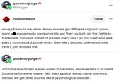 pokemonjunge Reblogged redstonedust Follow always funny to me when disney movies get different reigonal names. giant a mega media conglomorate and they couldnt get the rights to trademark 'zootopia' in half of europe. every day i go into town and walk past a zootropolis 2 poster and it feels like a bootleg. theres no moral here it just amuses me. pokemonjunge Zootopia specifically is even worse in Germany, because here it is called Zoomania for some reason. Not even a place related name anymore, instead we get what sounds like a psychological disorder. 47 1,100 6,054 <]
