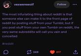 vexwerewolf Follow The most infuriating thing about reddit is that someone else can make it to the front page of reddit by posting stuff from your Tumblr, but if you post stuff from your own Tumblr on reddit, the very same subreddits will call you vain and conceited #reddit D 349 617 ↑ <]