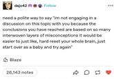 dajo42 Follow need a polite way to say "im not engaging in a discussion on this topic with you because the conclusions you have reached are based on so many interwoven layers of misconceptions it would be easier to just like, hard reset your whole brain, just start over as a baby and try again" Blaze 26,143 notes ☑ on