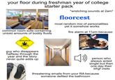 your floor during freshman year of college starter pack common room sofa containing untold amounts of bodily fluids attention smell! guy who disappears halfway through the year and the story *wretching sounds at 2am* floorcest most random mix of personalities yet it somehow works fire alarm at 11pm because: PSECRE never quite adds up person who always acted single but then one day their bf/gf visits threatening emails from your RA because someone defiled the bathroom