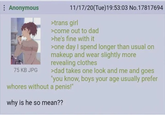 Anonymous 75 KB JPG 11/17/20(Tue)19:53:03 No.17817694 >trans girl >come out to dad >he's fine with it >one day I spend longer than usual on makeup and wear slightly more revealing clothes >dad takes one look and me and goes "you know, boys your age usually prefer w----- without a penis!" why is he so mean??