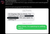 Trey the Explainer @Trey_Explainer • 4/19/22 X I got a wrong number text from a guy named Chris and I took the golden opportunity. I think I'm seriously going to hell for this one. Text Message Today 10:56 AM Hi Charles this is Chris. I'm reaching out about Are you open to selling it? Today 12:08 PM Hey Chris, I'm opening to selling Ligma