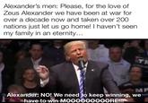 Alexander's men: Please, for the love of Zeus Alexander we have been at war for over a decade now and taken over 200 nations just let us go home! I haven't seen my family in an eternity... TR MP Alexander: NO! We need to keep winning, we have to win MOOOOOOOOORE!!!