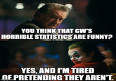 YOU THINK THAT GW'S HORRIBLE STATISTICS ARE FUNNY? YES, AND I'M TIRED OF PRETENDING THEY AREN'T. imgflip.com