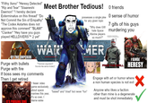 "Filthy Xeno" "Heresy Detected" "Rip and Tear" "Slaaneshi Daemon" "I hereby declare Exterminatus on this thread" "Do Not Commit the Sin of Empathy" "The Codex Astartes does not approve this comment" "BLAM!" "Clanker" "Hey have you guys played HELLDIVERS TM 2 yet" Meet Brother Tedious! WALK possesses a single joke for any given topic "Why does GW hate Space Marine players so much?" MER O friends O sense of humor 7 gifs of his guys murdering you VERY FUNNY... BY THE EMPEROR Purge with bullets Purge with fire "Thermian argument? Sounds like xenos trickery" If boss sees my comments Then I get retired IT'S PURGING TIME 1 fewer video game exclusively about space marines this year, it's so over, I blame woke "based" and "chad" but never "fun" NOW, I SENSE ALL HERESY Engage with art or humor where a non human species is not evil Anyone who likes a faction other than mine is a degenerate and must be shot immediately