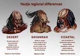 Yautja regional differences DESERT Rounder head, and more prominent whiskers, heat regulating dreads are longer and thinner •Based on Feral Predator SAVANNAH Similar to Jungle variant, except for very short whiskers that turned to stubs on the face, and thinner hair allowing braiding •Based on Dek COASTAL Lack of whiskers is replaced by heavy armor, shorter thicker dreadlocks, and more colorful patterns matching coral reefs •Based on City Hunter
