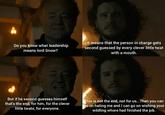 Do you know what leadership means lord Snow? It means that the person in charge gets second guessed by every clever little t--- with a mouth. But if he second guesses himself that's the end, for him, for the clever little t----, for everyone. This is not the end, not for us... Then you can go on hating me and I can go on wishing your wildling w---- had finished the job.