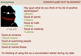 Anonymous 17 KB JPG Good at romance >South Asians 12/09/25(Tue)06:19:07 No.83340047 Hey guys what do you think of my list of positive stereotypes? >Blacks Good at sports >Asians Good at math >Whites Good at creativity >Latinos Good at scamming people >Mixed people Good at mental illness I'm thinking of using this as a conversation starter during my date