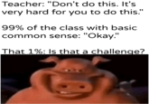 Teacher: "Don't do this. It's very hard for you to do this." 99% of the class with basic common sense: "Okay." That 1%: Is that a challenge?