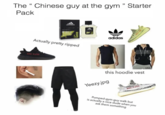 The "Chinese guy at the gym " Starter Pack adidas Game Actually pretty ripped 028-4392 adidas this hoodie vest Yeezy.jpg Pumped-gym-guy walk but is actually a nice dude when you ask them something