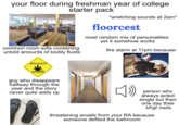your floor during freshman year of college starter pack common room sofa containing untold amounts of bodily fluids *wretching sounds at 2am* floorcest most random mix of personalities yet it somehow works fire alarm at 11pm because: attention smell! guy who disappears halfway through the year and the story never quite adds up PSECRE » person who always acted single but then one day their bf/gf visits threatening emails from your RA because someone defiled the bathroom