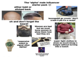 The *alpha* male influencer starter pack either bald or slicked back booogaddi go vroom *don't crash it pls it's a rental* oh and don't forget the beard! Women are bad but we must bone women to show them how bad they are *expensive watch to signal other alphas* CRIMINAL RECORD *don't forget homeland the most alpha of all *awooo* super tight clothes to show as much bicep n bulges without turning into a Czech