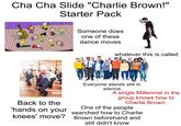 Cha Cha Slide "Charlie Brown!" Starter Pack Someone does one of these dance moves whatever this is called Back to the 'hands on your knees' move? Everyone stands still in silence A single Millennial in the group knows how to Charlie Brown. One of the people searched how to Charlie Brown beforehand and still didn't know