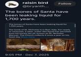 raisin bird @bryanth... Follow The bones of Santa have been leaking liquid for 1,700 years. The bones of Santa have been leaking liquid for 1,700 years. The tomb of St. Nicholas is in Bari, Italy. For nearly 17 centuries, a clear, water-like liquid has secreted from his bones (an oil, known as St. Nicholas Manna). The Church collects it once a year on his feast day Show more 9:05 PM • Dec 7, 2025