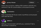 juney-blues Follow stairs are so funny. falling 100 meters will kill you. solution? fall 10 centimeters a thousand times. markadoo they invented all those neat si prefixes and people still talk like this 395nm falling a hectometer will kill you. solution? fall a decimeter a kilotime.