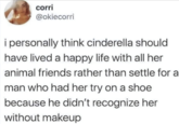 corri @okiecorri i personally think cinderella should have lived a happy life with all her animal friends rather than settle for a man who had her try on a shoe because he didn't recognize her without makeup