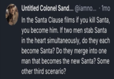 Untitled Colonel Sand... @iamno... 1mo In the Santa Clause films if you kill Santa, you become him. If two men stab Santa in the heart simultaneously, do they each become Santa? Do they merge into one man that becomes the new Santa? Some other third scenario?